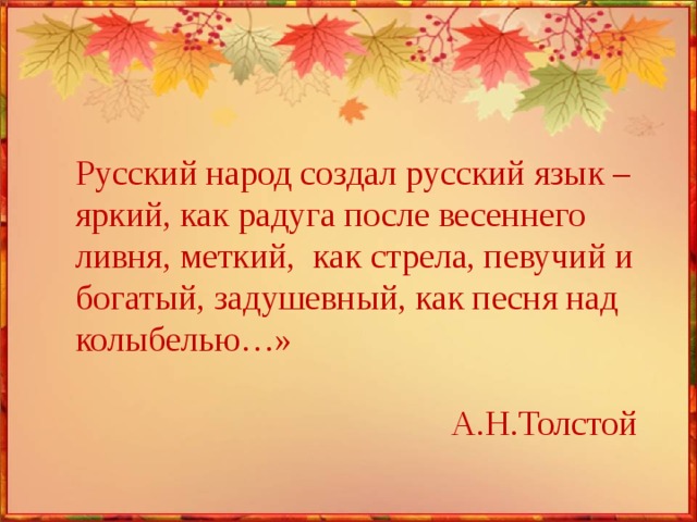 Русский народ создал русский язык – яркий, как радуга после весеннего ливня, меткий, как стрела, певучий и богатый, задушевный, как песня над колыбелью…» А.Н.Толстой 