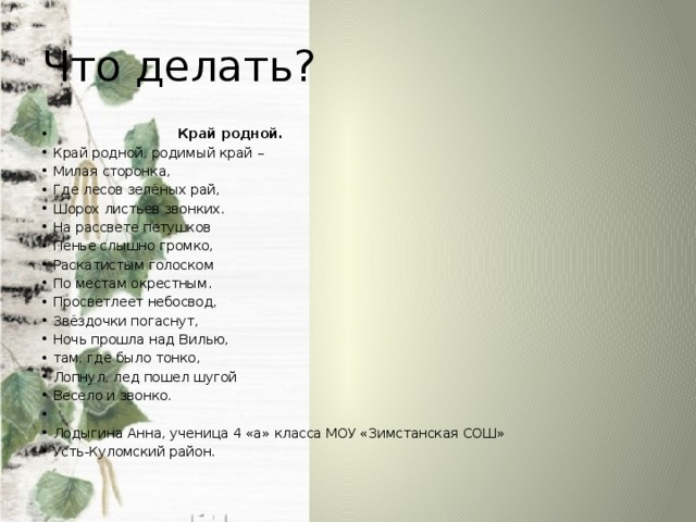 Что делать?   Край родной. Край родной, родимый край – Милая сторонка, Где лесов зелёных рай, Шорох листьев звонких. На рассвете петушков Пенье слышно громко, Раскатистым голоском По местам окрестным. Просветлеет небосвод, Звёздочки погаснут, Ночь прошла над Вилью, там, где было тонко, Лопнул, лед пошел шугой Весело и звонко.   Лодыгина Анна, ученица 4 «а» класса МОУ «Зимстанская СОШ» Усть-Куломский район. 