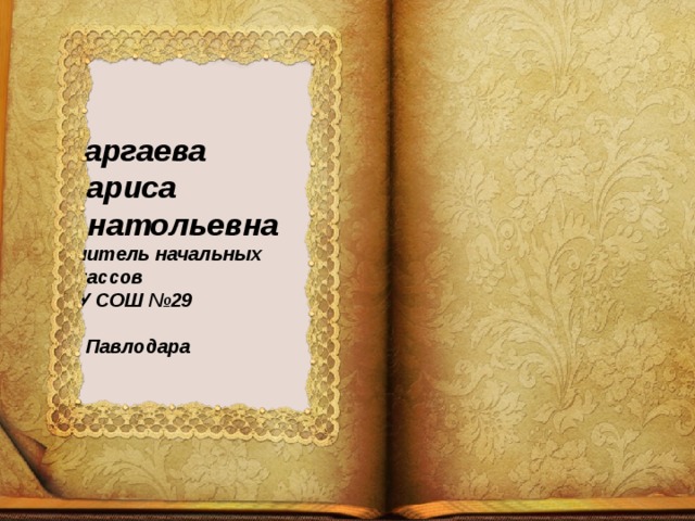 Таргаева  Лариса Анатольевна  учитель начальных классов  ГУ СОШ №29  г. Павлодара    