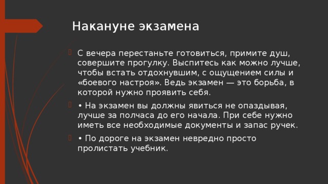 Накануне экзамена С вечера перестаньте готовиться, примите душ, совершите прогулку. Выспитесь как можно лучше, чтобы встать отдохнувшим, с ощущением силы и «боевого настроя». Ведь экзамен — это борьба, в которой нужно проявить себя. • На экзамен вы должны явиться не опаздывая, лучше за полчаса до его начала. При себе нужно иметь все необходимые документы и запас ручек. • По дороге на экзамен невредно просто пролистать учебник. 