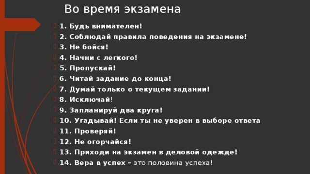 Во время экзамена 1. Будь внимателен!   2. Соблюдай правила поведения на экзамене! 3. Не бойся!   4. Начни с легкого! 5. Пропускай!   6. Читай задание до конца! 7. Думай только о текущем задании!   8. Исключай ! 9. Запланируй два круга!  10. Угадывай!   Если ты не уверен в выборе ответа 11. Проверяй!   12. Не огорчайся!   13. Приходи на экзамен в деловой одежде!   14. Вера в успех –  это половина успеха! 