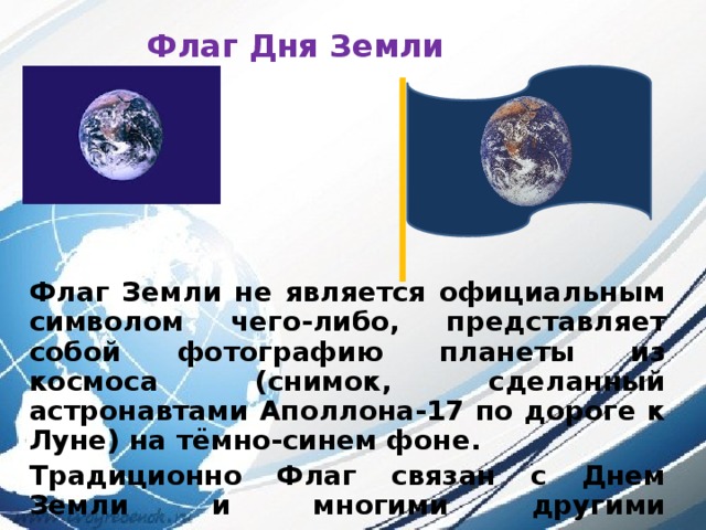 Флаг Дня Земли Флаг Земли не является официальным символом чего-либо, представляет собой фотографию планеты из космоса (снимок, сделанный астронавтами Аполлона-17 по дороге к Луне) на тёмно-синем фоне. Традиционно Флаг связан с Днем Земли и многими другими природоохранными, миротворческими и гражданскими международными мероприятиям. 