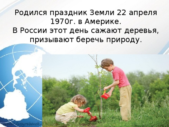 Родился праздник Земли 22 апреля 1970г. в Америке. В России этот день сажают деревья, призывают беречь природу. 
