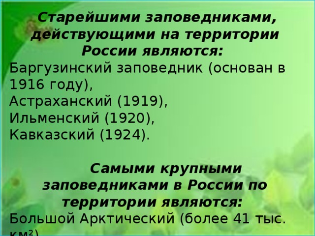  Старейшими заповедниками, действующими на территории России являются: Баргузинский заповедник (основан в 1916 году), Астраханский (1919), Ильменский (1920), Кавказский (1924).    Самыми крупными заповедниками в России по территории являются: Большой Арктический (более 41 тыс. км²), Командорский (более 36 тыс. км²). Остров Врангеля (более 22 тыс. км²). 