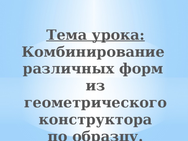 Тема урока: Комбинирование различных форм из геометрического конструктора по образцу. 