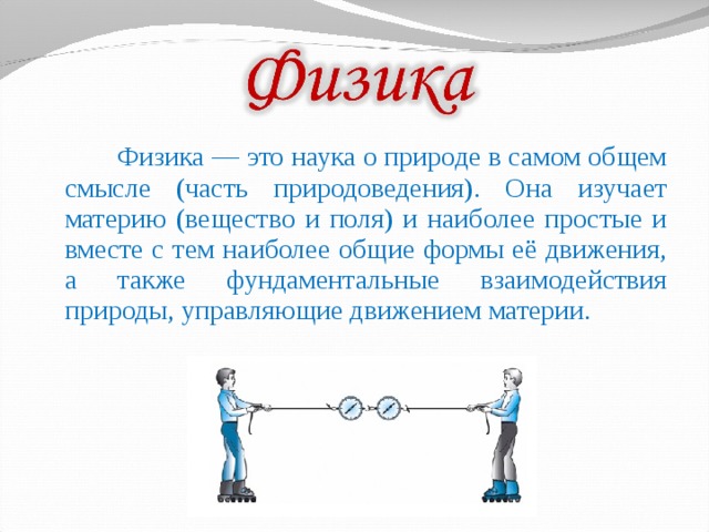  Физика — это наука о природе в самом общем смысле (часть природоведения). Она изучает материю (вещество и поля) и наиболее простые и вместе с тем наиболее общие формы её движения, а также фундаментальные взаимодействия природы, управляющие движением материи. 