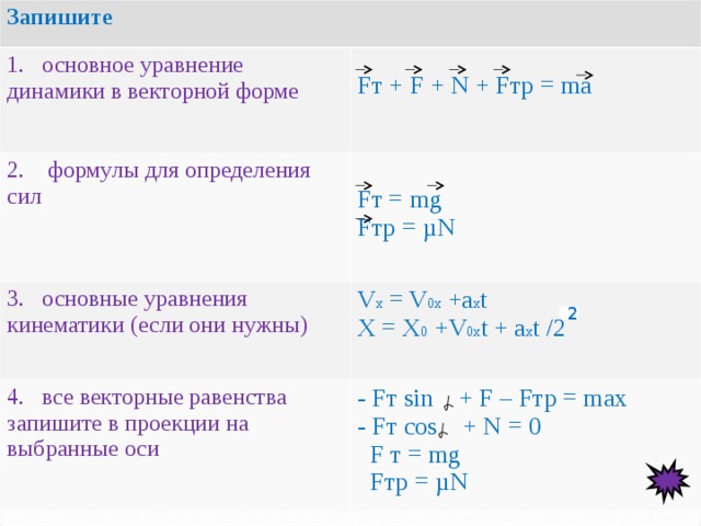 Запишите 1. основное уравнение динамики в векторной форме F т + F +  N + F тр = ma 2. формулы для определения сил F т = mg F тр = µ N 3. основные уравнения кинематики (если они нужны) 4. все векторные равенства запишите в проекции на выбранные оси V x = V 0x + а х t X = X 0 +V 0x t + a x t /2 - F т sin + F – F тр = max - F т cos + N = 0  F т = mg   F тр = µN 2 
