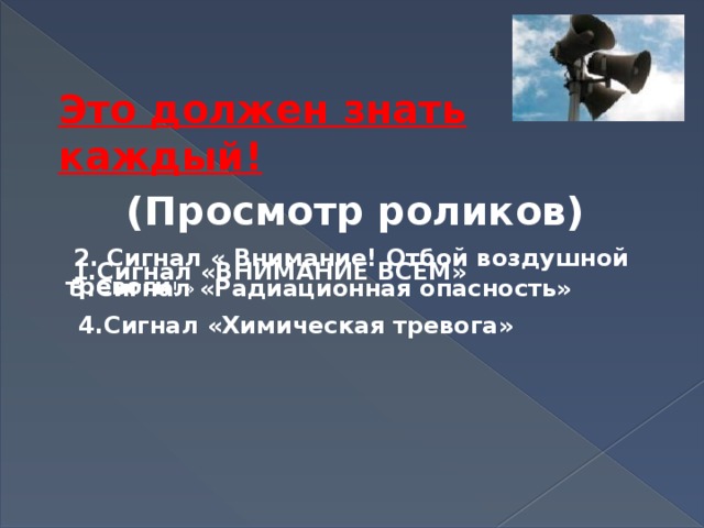  Это должен знать каждый!  (Просмотр роликов)  1.Сигнал «ВНИМАНИЕ ВСЕМ»   2. Сигнал « Внимание! Отбой воздушной тревоги ! » 3.Сигнал «Радиационная опасность»  4.Сигнал «Химическая тревога» 