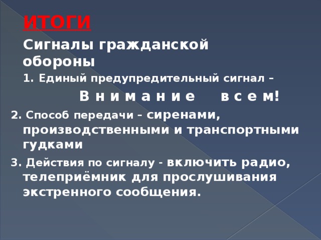 ИТОГИ Сигналы гражданской обороны Единый предупредительный сигнал –  В н и м а н и е в с е м! 2. Способ передачи – сиренами, производственными и транспортными гудками 3. Действия по сигналу - включить радио, телеприёмник для прослушивания экстренного сообщения.  