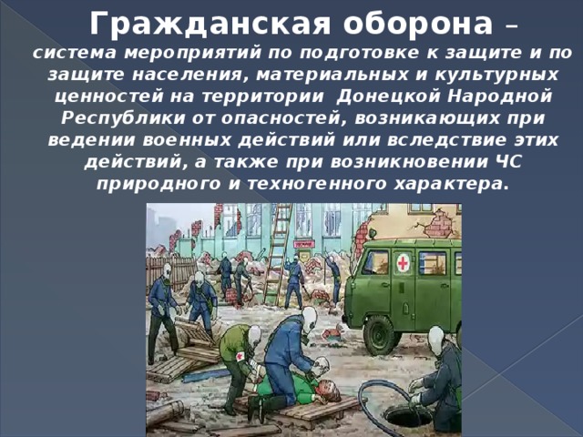 Гражданская оборона  –  система мероприятий по подготовке к защите и по защите населения, материальных и культурных ценностей на территории Донецкой Народной Республики от опасностей, возникающих при ведении военных действий или вследствие этих действий, а также при возникновении ЧС природного и техногенного характера. 