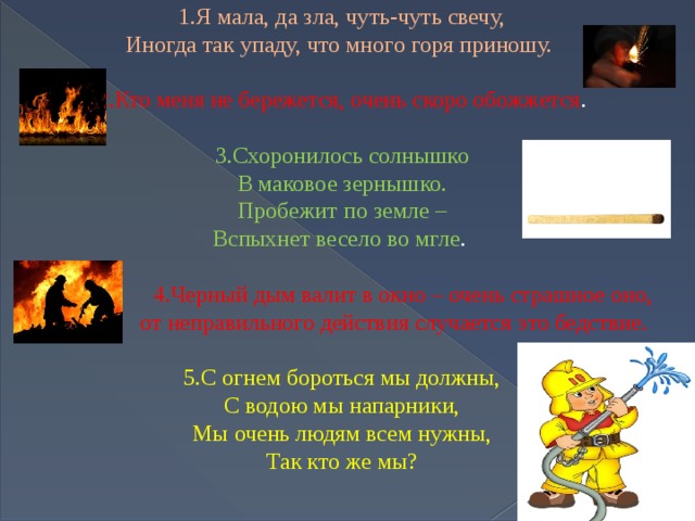 1.Я мала, да зла, чуть-чуть свечу, Иногда так упаду, что много горя приношу. 2.Кто меня не бережется, очень скоро обожжется . 3.Схоронилось солнышко В маковое зернышко. Пробежит по земле – Вспыхнет весело во мгле .  4.Черный дым валит в окно – очень страшное оно,  от неправильного действия случается это бедствие. 5.С огнем бороться мы должны,  С водою мы напарники,  Мы очень людям всем нужны,  Так кто же мы? 