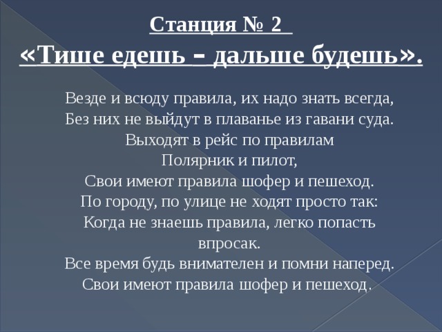 Станция № 2 « Тише едешь – дальше будешь » . Везде и всюду правила, их надо знать всегда, Без них не выйдут в плаванье из гавани суда. Выходят в рейс по правилам Полярник и пилот, Свои имеют правила шофер и пешеход. По городу, по улице не ходят просто так: Когда не знаешь правила, легко попасть впросак. Все время будь внимателен и помни наперед. Свои имеют правила шофер и пешеход . 