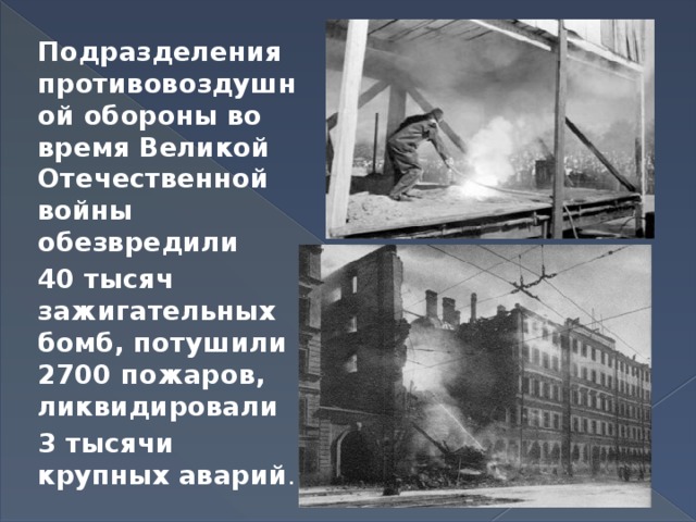 Подразделения противовоздушной обороны во время Великой Отечественной войны обезвредили 40 тысяч зажигательных бомб, потушили 2700 пожаров, ликвидировали 3 тысячи крупных аварий . 