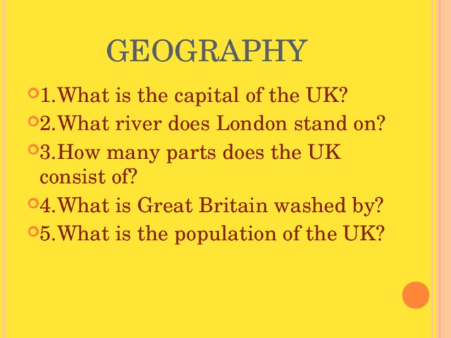 GEOGRAPHY 1.What is the capital of the UK? 2.What river does London stand on? 3.How many parts does the UK consist of? 4.What is Great Britain washed by? 5.What is the population of the UK? 