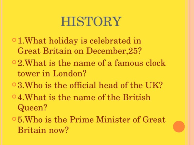  HISTORY 1.What holiday is celebrated in Great Britain on December,25? 2.What is the name of a famous clock tower in London? 3.Who is the official head of the UK? 4.What is the name of the British Queen? 5.Who is the Prime Minister of Great Britain now? 