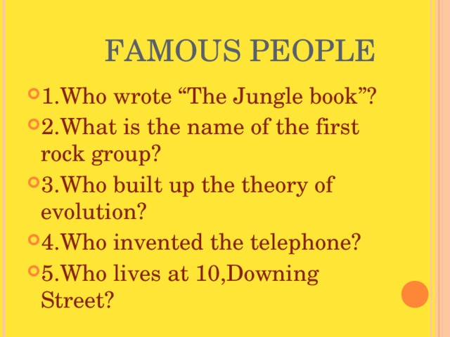  FAMOUS PEOPLE 1.Who wrote “The Jungle book”? 2.What is the name of the first rock group? 3.Who built up the theory of evolution? 4.Who invented the telephone? 5.Who lives at 10,Downing Street? 