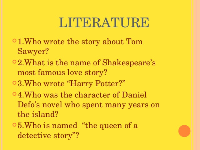  LITERATURE 1.Who wrote the story about Tom Sawyer? 2.What is the name of Shakespeare’s most famous love story? 3.Who wrote “Harry Potter?” 4.Who was the character of Daniel Defo’s novel who spent many years on the island? 5.Who is named “the queen of a detective story”? 
