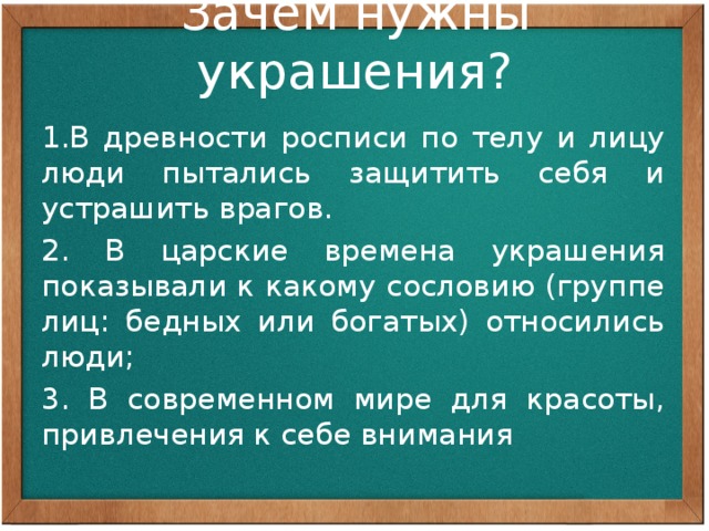 Зачем нужны украшения? 1.В древности росписи по телу и лицу люди пытались защитить себя и устрашить врагов. 2. В царские времена украшения показывали к какому сословию (группе лиц: бедных или богатых) относились люди; 3. В современном мире для красоты, привлечения к себе внимания Все предметы декоративного искусства несут печать определённых человеческих взаимоотношений. Украсить – значит наполнить вещь смыслом, определить положение её хозяина в обществе, подчёркивая это все образным строем вещи: ритмом, рисунком, орнаментом, сочетанием цветов.  