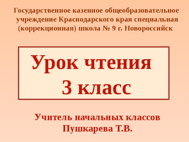 Государственное казенное общеобразовательное учреждение Краснодарского края специальная (коррекционная) школа № 9 г. Новороссийск Урок чтения  3 класс Учитель начальных классов Пушкарева Т.В. 