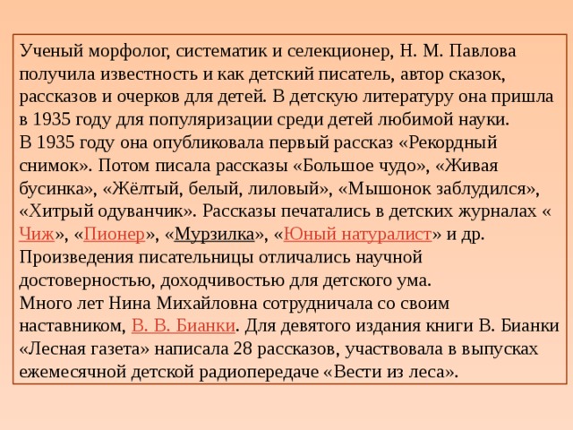 Ученый морфолог, систематик и селекционер, Н. М. Павлова получила известность и как детский писатель, автор сказок, рассказов и очерков для детей. В детскую литературу она пришла в 1935 году для популяризации среди детей любимой науки. В 1935 году она опубликовала первый рассказ «Рекордный снимок». Потом писала рассказы «Большое чудо», «Живая бусинка», «Жёлтый, белый, лиловый», «Мышонок заблудился», «Хитрый одуванчик». Рассказы печатались в детских журналах « Чиж », « Пионер », « Мурзилка », « Юный натуралист » и др. Произведения писательницы отличались научной достоверностью, доходчивостью для детского ума. Много лет Нина Михайловна сотрудничала со своим наставником,  В. В. Бианки . Для девятого издания книги В. Бианки «Лесная газета» написала 28 рассказов, участвовала в выпусках ежемесячной детской радиопередаче «Вести из леса». 