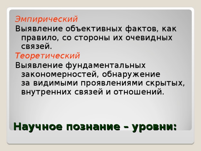 Эмпирический Выявление объективных фактов, как правило, со стороны их очевидных связей. Теоретический Выявление фундаментальных закономерностей, обнаружение  за видимыми проявлениями скрытых, внутренних связей и отношений. Научное познание – уровни: 