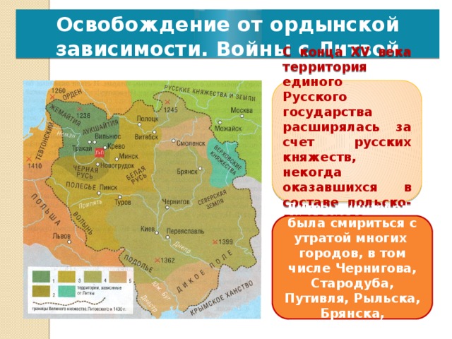 Освобождение от ордынской зависимости. Войны с Литвой С конца XV века территория единого Русского государства расширялась за счет русских княжеств, некогда оказавшихся в составе польско-литовского государства. Литва вынуждена была смириться с утратой многих городов, в том числе Чернигова, Стародуба, Путивля, Рыльска, Брянска, Дорогобужа 