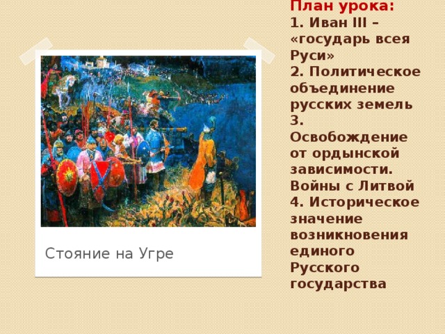 План урока:  1. Иван III – «государь всея Руси»  2. Политическое объединение русских земель  3. Освобождение от ордынской зависимости. Войны с Литвой  4. Историческое значение возникновения единого Русского государства Стояние на Угре 