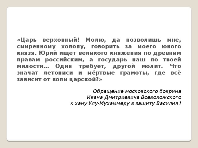 «Царь верховный! Молю, да позволишь мне, смиренному холопу, говорить за моего юного князя. Юрий ищет великого княжения по древним правам российским, а государь наш по твоей милости… Один требует, другой молит. Что значат летописи и мёртвые грамоты, где всё зависит от воли царской?» Обращение московского боярина Ивана Дмитриевича Всеволожского к хану Улу-Мухаммеду в защиту Василия I 