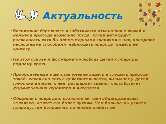 Актуальность Воспитание бережного и заботливого отношения к живой и неживой природе возможно тогда, когда дети будут располагать хотя бы элементарными знаниями о них, овладеют несложными способами наблюдать природу, видеть её красоту.  На этой основе и формируется любовь детей к природе, родному краю.  Приобретённые в детстве умение видеть и слушать природу такой, какая она есть в действительности, вызывает у детей глубокий интерес к ней, расширяет знания, способствует формированию характера и интересов.  Общение с природой, познание её тайн облагораживает человека, делает его более чутким. Чем больше мы узнаём природу, тем больше мы начинаем любить её. 