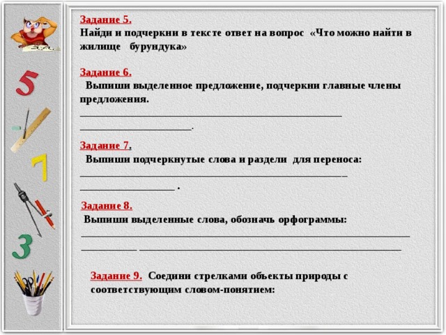 Задание 5. Найди и подчеркни в тексте ответ на вопрос «Что можно найти в жилище бурундука» Задание 6.  Выпиши выделенное предложение, подчеркни главные члены предложения. _______________________________________________ ____________________. Задание 7 .  Выпиши подчеркнутые слова и раздели для переноса: ________________________________________________ _________________ .  Задание 8.  Выпиши выделенные слова, обозначь орфограммы: _____________________________________________________________________ _______________________________________________ Задание 9.  Соедини стрелками объекты природы с соответствующим словом-понятием: