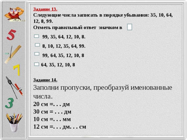 Задание 13. Следующие числа записать в порядке убывания: 35, 10, 64, 12, 8, 99. Отметь правильный ответ значком в  99, 35, 64, 12, 10, 8.  8, 10, 12, 35, 64, 99.  99, 64, 35, 12, 10, 8  64, 35, 12, 10, 8 Задание 14. Заполни пропуски, преобразуй именованные числа. 20 см =. . . дм 30 см = . . . дм 10 см =. . . мм 12 см =. . . дм. . . см