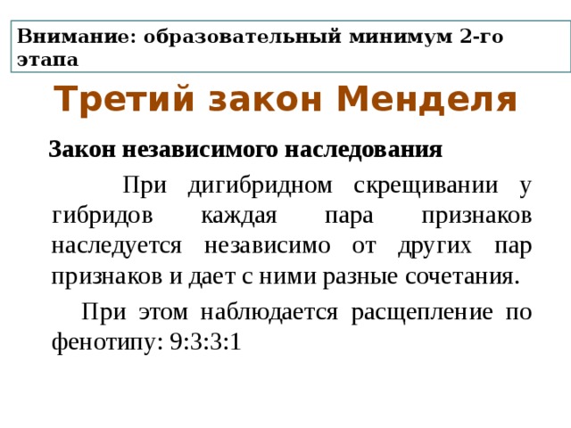 Внимание: образовательный минимум 2-го этапа Третий закон Менделя  Закон независимого наследования  При дигибридном скрещивании у гибридов каждая пара признаков наследуется независимо от других пар признаков и дает с ними разные сочетания.  При этом наблюдается расщепление по фенотипу: 9:3:3:1 