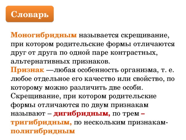 Словарь Моногибридным называется скрещивание, при котором родительские формы отличаются друг от друга по одной паре контрастных, альтернативных признаков. Признак —любая особенность организма, т. е. любое отдельное его качество или свойство, по которому можно различить две особи. Скрещивание, при котором родительские формы отличаются по двум признакам называют – дигибридным, по трем – тригибридным,  по нескольким признакам-  полигибридным 