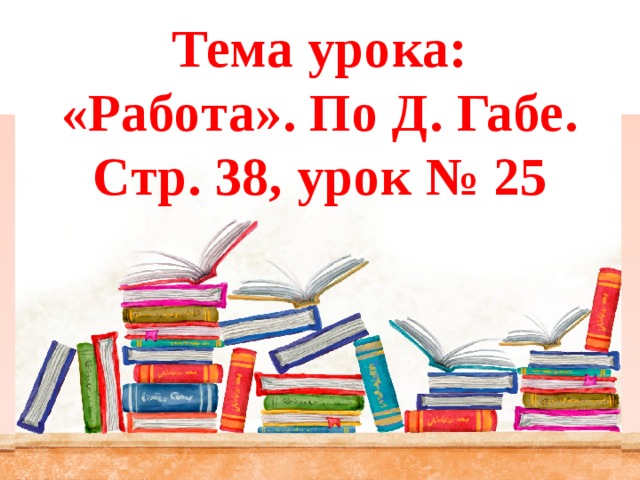 Тема урока:  «Работа». По Д. Габе.  Стр. 38, урок № 25 