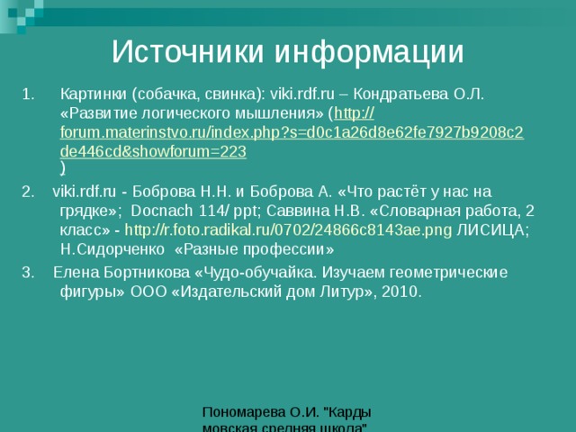 Источники информации 1.  Картинки (собачка, свинка): viki.rdf.ru – Кондратьева О.Л. «Развитие логического мышления» ( http:// forum.materinstvo.ru/index.php?s=d0c1a26d8e62fe7927b9208c2de446cd&showforum=223 ) 2.  viki.rdf.ru - Боброва Н.Н. и Боброва А. «Что растёт у нас на грядке»; Docnach 114/ ppt ; Саввина Н.В. «Словарная работа, 2 класс» - http://r.foto.radikal.ru/0702/24866c8143ae.png ЛИСИЦА; Н.Сидорченко «Разные профессии» 3. Елена Бортникова «Чудо-обучайка. Изучаем геометрические фигуры» ООО «Издательский дом Литур», 2010. 