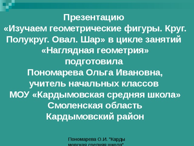 Презентацию «Изучаем геометрические фигуры. Круг. Полукруг. Овал. Шар» в цикле занятий «Наглядная геометрия» подготовила Пономарева Ольга Ивановна, учитель начальных классов МОУ «Кардымовская средняя школа» Смоленская область Кардымовский район 