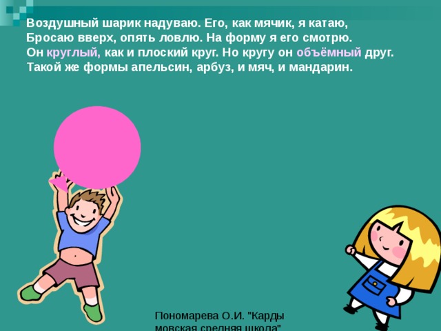 Воздушный шарик надуваю. Его, как мячик, я катаю,  Бросаю вверх, опять ловлю. На форму я его смотрю.  Он круглый, как и плоский круг. Но кругу он объёмный друг.  Такой же формы апельсин, арбуз, и мяч, и мандарин. 
