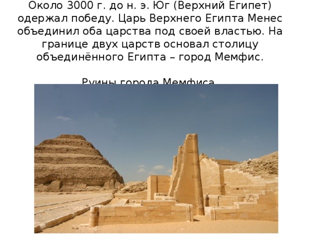 Около 3000 г. до н. э. Юг (Верхний Египет) одержал победу. Царь Верхнего Египта Менес объединил оба царства под своей властью. На границе двух царств основал столицу объединённого Египта – город Мемфис.   Руины города Мемфиса. 
