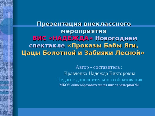 Презентация внеклассного мероприятия   ВИС «НАДЕЖДА» Новогоднем спектакле  «Проказы Бабы Яги, Цацы Болотной и Забияки Лесной»   Автор - составитель : Кравченко Надежда Викторовна Педагог дополнительного образования МБОУ общеобразовательная школа-интернат№1 