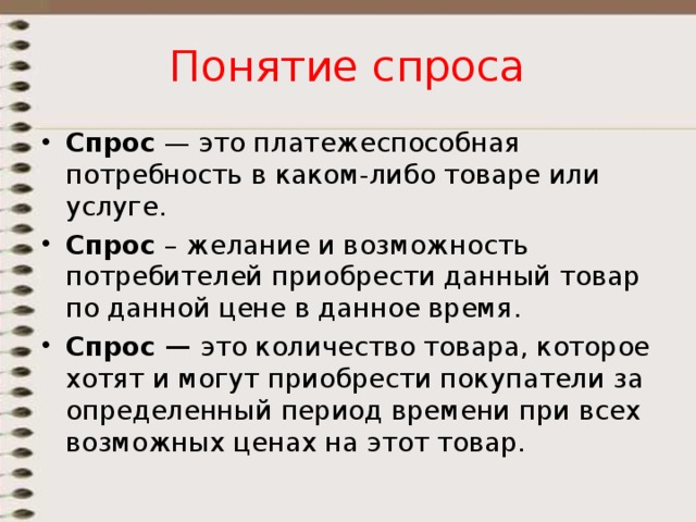 Понятие спроса Спрос  — это платежеспособная потребность в каком-либо товаре или услуге. Спрос – желание и возможность потребителей приобрести данный товар по данной цене в данное время. Спрос — это количество товара, которое хотят и могут приобрести покупатели за определенный период времени при всех возможных ценах на этот товар. 