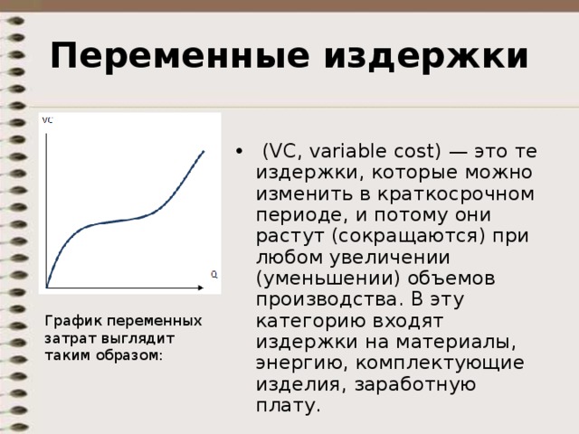 Переменные издержки   (VC, variable cost) — это те издержки, которые можно изменить в краткосрочном периоде, и потому они растут (сокращаются) при любом увеличении (уменьшении) объемов производства. В эту категорию входят издержки на материалы, энергию, комплектующие изделия, заработную плату.  График переменных затрат выглядит таким образом:    