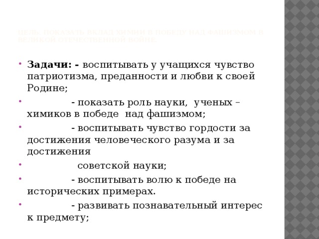    Цель: показать вклад химии в победу над фашизмом в Великой Отечественной Войне.   Задачи: - воспитывать у учащихся чувство патриотизма, преданности и любви к своей Родине;  - показать роль науки, ученых – химиков в победе над фашизмом;  - воспитывать чувство гордости за достижения человеческого разума и за достижения  советской науки;  - воспитывать волю к победе на исторических примерах.  - развивать познавательный интерес к предмету; 
