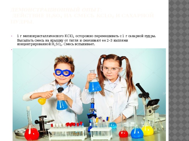 Демонстрационный опыт :  Действие H 2 SO 4 на смесь KClO 3 и сахарной пудры.   1 г  мелкокристаллического KСlO 3 осторожно перемешивать с 1 г сахарной пудры. Высыпать смесь на крышку от тигля и смачивают ее 2–3 каплями концентрированной H 2 SO 4 . Смесь вспыхивает.   