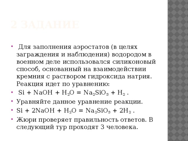 2 задание  Для заполнения аэростатов (в целях заграждения и наблюдения) водородом в военном деле использовался силиконовый способ, основанный на взаимодействии кремния с раствором гидроксида натрия. Реакция идет по уравнению:  Si + NaOH + H 2 O = Na 2 SiO 3 + H 2 . Уравняйте данное уравнение реакции. Si + 2NaOH + H 2 O = Na 2 SiO 3 + 2H 2 . Жюри проверяет правильность ответов. В следующий тур проходят 3 человека.  