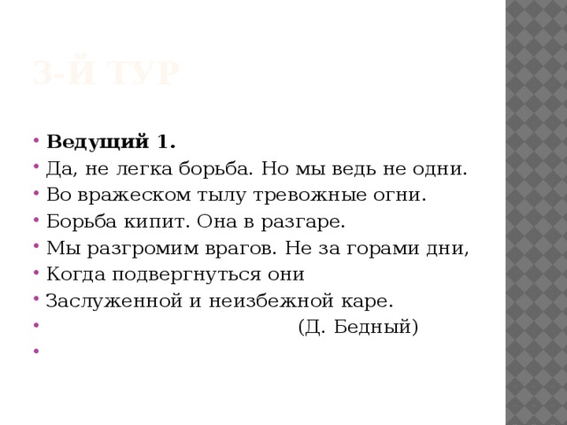 3-й тур Ведущий 1.  Да, не легка борьба. Но мы ведь не одни. Во вражеском тылу тревожные огни. Борьба кипит. Она в разгаре. Мы разгромим врагов. Не за горами дни, Когда подвергнуться они Заслуженной и неизбежной каре.  (Д. Бедный)   