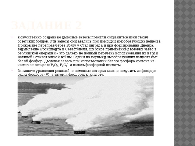 Задание 2 Искусственно созданные дымовые завесы помогли сохранить жизни тысяч советских бойцов. Эти завесы создавались при помощи дымообразующих веществ. Прикрытие переправ через Волгу у Сталинграда и при форсировании Днепра, задымление Кронштадта и Севастополя, широкое применение дымовых завес в берлинской операции – это далеко не полный перечень использования их в годы Великой Отечественной войны. Одним из первых дымообразующих веществ был белый фосфор. Дымовая завеса при использовании белого фосфора состоит из частичек оксидов (Р 2 О 3 , Р 2 О 5 ) и капель фосфорной кислоты. Запишите уравнения реакций, с помощью которых можно получить из фосфора оксид фосфора (V), а затем и фосфорную кислоту. 