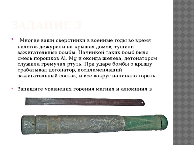 Задание 3  Многие ваши сверстники в военные годы во время налетов дежурили на крышах домов, тушили зажигательные бомбы. Начинкой таких бомб была смесь порошков Al, Mg и оксида железа, детонатором служила гремучая ртуть. При ударе бомбы о крышу срабатывал детонатор, воспламенявший зажигательный состав, и все вокруг начинало гореть. Запишите уравнения горения магния и алюминия в кислороде 