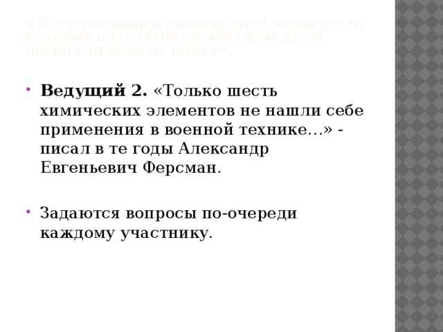 4-й тур посвящен химическим элементам, которые благодаря своим свойствам помогали ковать победу.   Ведущий 2. «Только шесть химических элементов не нашли себе применения в военной технике…» - писал в те годы Александр Евгеньевич Ферсман. Задаются вопросы по-очереди каждому участнику. 