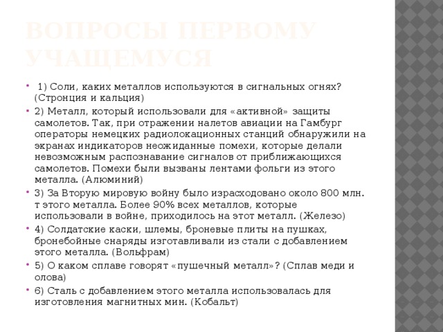 Вопросы первому учащемуся  1) Соли, каких металлов используются в сигнальных огнях? (Стронция и кальция) 2) Металл, который использовали для «активной» защиты самолетов. Так, при отражении налетов авиации на Гамбург операторы немецких радиолокационных станций обнаружили на экранах индикаторов неожиданные помехи, которые делали невозможным распознавание сигналов от приближающихся самолетов. Помехи были вызваны лентами фольги из этого металла. (Алюминий) 3) За Вторую мировую войну было израсходовано около 800 млн. т этого металла. Более 90% всех металлов, которые использовали в войне, приходилось на этот металл. (Железо) 4) Солдатские каски, шлемы, броневые плиты на пушках, бронебойные снаряды изготавливали из стали с добавлением этого металла. (Вольфрам) 5) О каком сплаве говорят «пушечный металл»? (Сплав меди и олова) 6) Сталь с добавлением этого металла использовалась для изготовления магнитных мин. (Кобальт) 