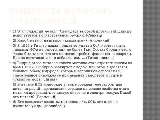 Вопросы второму учащемуся 1) Этот тяжелый металл (благодаря высокой плотности) широко используется в огнестрельном оружии. (Свинец) 2) Какой металл называют «крылатым»? (Алюминий) 3) В 1943 г Гитлер издал приказ вступать в бой с советскими танками ИС-з на расстоянии не более 1км. Состав брони у этого танка был таков, что его не могли пробить фашистские снаряды. Броню изготавливали с добавлением … (Титан, никель) 4) Гидрид этого металла какого металла стал стратегическим во время ВОВ? Он бурно реагирует с водой, при этом выделяется большой объем водорода, которым заполняют аэростаты и спасательное снаряжение при авариях самолетов и судов в открытом море. (Лития) 5) В начале ВОВ советские ученые создали генераторы для питания раций партизанских отрядов на основе свойства этого металла превращать тепловую энергию в электрическую. Какой это металл? (Германий) 6) Его называют военным металлом, т.к. 90% его идет на военные нужды. (Молибден) 